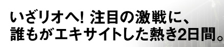 いざリオへ! 注目の激戦に、誰もがエキサイトした熱き2日間。